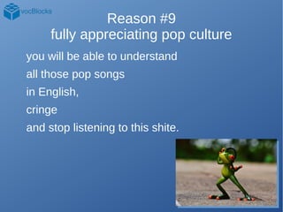Reason #9
fully appreciating pop culture
you will be able to understand
all those pop songs
in English,
cringe
and stop li...