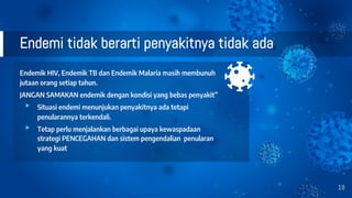 Endemi tidak berarti penyakitnya tidak ada
Endemik HIV, Endemik TB dan Endemik Malaria masih membunuh
jutaan orang setiap tahun.
JANGAN SAMAKAN endemik dengan kondisi yang bebas penyakit”
▸ Situasi endemi menunjukan penyakitnya ada tetapi
penularannya terkendali.
▸ Tetap perlu menjalankan berbagai upaya kewaspadaan
strategi PENCEGAHAN dan sistem pengendalian penularan
yang kuat
19
 