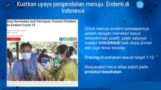 Kuatkan upaya pengendalian menuju Endemi di
Indonesia
Untuk menuju endemi persiapannya
adalah dengan menekan kasus
terkonfirmasi positif, salah satunya
melalui VAKSINASI baik dosis primer
dan juga dosis booster
Tracing diusahakan sesuai target 1:12
Masyarakat harus tetap patuh pada
protokol kesehatan
https://nasional.tempo.co/read/1588218/kata-kemenkes-soal-persiapan-transisi-pandemi-ke-endemi-covid-19/full&view=ok
 
