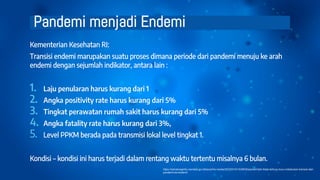 Pandemi menjadi Endemi
Kementerian Kesehatan RI:
Transisi endemi marupakan suatu proses dimana periode dari pandemi menuju ke arah
endemi dengan sejumlah indikator, antara lain :
1. Laju penularan harus kurang dari 1
2. Angka positivity rate harus kurang dari 5%
3. Tingkat perawatan rumah sakit harus kurang dari 5%
4. Angka fatality rate harus kurang dari 3%,
5. Level PPKM berada pada transmisi lokal level tingkat 1.
Kondisi – kondisi ini harus terjadi dalam rentang waktu tertentu misalnya 6 bulan.
https://sehatnegeriku.kemkes.go.id/baca/rilis-media/20220315/1539530/pemerintah-tidak-terburu-buru-melakukan-transisi-dari-
pandemi-ke-endemi/
 