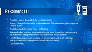 Rekomendasi
▸ Pemakaian masker diruang terbuka kembali dianjurkan
▸ Aturan PCR negatif untuk pelaku perjalanan kembali diberlakukan (mengingat harga tes
semakin murah)
▸ Tingkatkan kembali kegiatan Tracing and Testing
▸ Lakukan Edukasi masif dan terus menerus tentang upaya pencegahan karena pandemi
belum berakhir (di tengah masyarakat yang sudah jenuh dengan pandemi)
▸ Menghimbau para pemangku kebijakan spt gubernur dan bupati untuk melakukan
berbagai upaya untuk meningkatkan cakupan vaksinasi booster
▸ Laksanakan PHBS
25
 