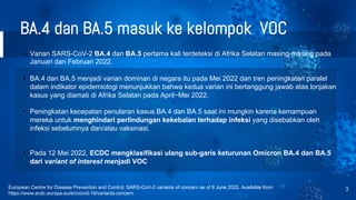 BA.4 dan BA.5 masuk ke kelompok VOC
3
European Centre for Disease Prevention and Control. SARS-CoV-2 variants of concern as of 9 June 2022. Available from:
https://www.ecdc.europa.eu/en/covid-19/variants-concern
• Varian SARS-CoV-2 BA.4 dan BA.5 pertama kali terdeteksi di Afrika Selatan masing-masing pada
Januari dan Februari 2022.
• BA.4 dan BA.5 menjadi varian dominan di negara itu pada Mei 2022 dan tren peningkatan paralel
dalam indikator epidemiologi menunjukkan bahwa kedua varian ini bertanggung jawab atas lonjakan
kasus yang diamati di Afrika Selatan pada April−Mei 2022.
• Peningkatan kecepatan penularan kasus BA.4 dan BA.5 saat ini mungkin karena kemampuan
mereka untuk menghindari perlindungan kekebalan terhadap infeksi yang disebabkan oleh
infeksi sebelumnya dan/atau vaksinasi,
• Pada 12 Mei 2022, ECDC mengklasifikasi ulang sub-garis keturunan Omicron BA.4 dan BA.5
dari variant of interest menjadi VOC
 