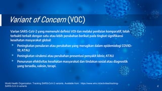 Variant of Concern (VOC)
Varian SARS-CoV-2 yang memenuhi definisi VOI dan melalui penilaian komparatif, telah
terbukti terkait dengan satu atau lebih perubahan berikut pada tingkat signifikansi
kesehatan masyarakat global:
▸ Peningkatan penularan atau perubahan yang merugikan dalam epidemiologi COVID-
19; ATAU
▸ Peningkatan virulensi atau perubahan presentasi penyakit klinis; ATAU
▸ Penurunan efektivitas kesehatan masyarakat dan tindakan sosial atau diagnostik
yang tersedia, vaksin, terapi.
4
World Health Organization. Tracking SARS-CoV-2 variants. Available from: https://www.who.int/activities/tracking-
SARS-CoV-2-variants
 