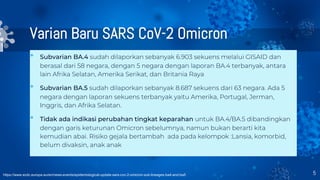 Varian Baru SARS CoV-2 Omicron
• Subvarian BA.4 sudah dilaporkan sebanyak 6.903 sekuens melalui GISAID dan
berasal dari 58 negara, dengan 5 negara dengan laporan BA.4 terbanyak, antara
lain Afrika Selatan, Amerika Serikat, dan Britania Raya
• Subvarian BA.5 sudah dilaporkan sebanyak 8.687 sekuens dari 63 negara. Ada 5
negara dengan laporan sekuens terbanyak yaitu Amerika, Portugal, Jerman,
Inggris, dan Afrika Selatan.
• Tidak ada indikasi perubahan tingkat keparahan untuk BA.4/BA.5 dibandingkan
dengan garis keturunan Omicron sebelumnya, namun bukan berarti kita
kemudian abai. Risiko gejala bertambah ada pada kelompok :Lansia, komorbid,
belum divaksin, anak anak
5
https://www.ecdc.europa.eu/en/news-events/epidemiological-update-sars-cov-2-omicron-sub-lineages-ba4-and-ba5
 