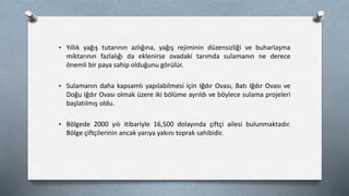  Yıllık yağış tutarının azlığına, yağış rejiminin düzensizliği ve buharlaşma
miktarının fazlalığı da eklenirse ovadaki tarımda sulamanın ne derece
önemli bir paya sahip olduğunu görülür.
 Sulamanın daha kapsamlı yapılabilmesi için Iğdır Ovası, Batı Iğdır Ovası ve
Doğu Iğdır Ovası olmak üzere iki bölüme ayrıldı ve böylece sulama projeleri
başlatılmış oldu.
 Bölgede 2000 yılı itibariyle 16,500 dolayında çiftçi ailesi bulunmaktadır.
Bölge çiftçilerinin ancak yarıya yakını toprak sahibidir.
 