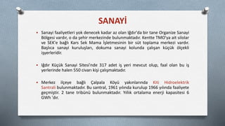  Sanayi faaliyetleri yok denecek kadar az olan Iğdır'da bir tane Organize Sanayi
Bölgesi vardır, o da şehir merkezinde bulunmaktadır. Kentte TMO'ya ait silolar
ve SEK'e bağlı Kars Sek Mama İşletmesinin bir süt toplama merkezi vardır.
Başlıca sanayi kuruluşları, dokuma sanayi kolunda çalışan küçük ölçekli
işyerleridir.
 Iğdır Küçük Sanayi Sitesi'nde 317 adet iş yeri mevcut olup, faal olan bu iş
yerlerinde halen 550 civarı kişi çalışmaktadır.
 Merkez ilçeye bağlı Çalpala Köyü yakınlarında Kiti Hidroelektrik
Santrali bulunmaktadır. Bu santral, 1961 yılında kurulup 1966 yılında faaliyete
geçmiştir. 2 tane tribünü bulunmaktadır. Yıllık ortalama enerji kapasitesi 6
GWh 'dır.
SANAYİ
 