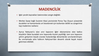  Iğdır yeraltı kaynakları bakımından zengin değildir.
 Merkez ilçeye bağlı Suveren Köyü çevresinde Ponza Taşı (Suyun yüzeyinde
durabilen ve hamamlarda sırt keselemek için kullanılan delikli ve süngerimsi
taş) madenine rastlanır.
 Ayrıca Nahçıvan'a olan sınır kapısının Iğdır ekonomisine olan katkısı
büyüktür fakat buradaki sınır kapısında ticaret çeşitliliği, tam sınır kapısının
şehrin gelişimini büyük oranda hızlandırdığı dönemlerde sınırlandırılmıştır.
Bu sınırlamada yöre halkının Nahçivan'dan devamlı olarak kaçak mazot
getirmesi etkilidir.
MADENCİLİK
 