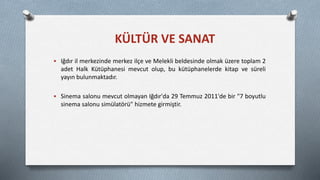 Iğdır il merkezinde merkez ilçe ve Melekli beldesinde olmak üzere toplam 2
adet Halk Kütüphanesi mevcut olup, bu kütüphanelerde kitap ve süreli
yayın bulunmaktadır.
 Sinema salonu mevcut olmayan Iğdır'da 29 Temmuz 2011'de bir "7 boyutlu
sinema salonu simülatörü" hizmete girmiştir.
KÜLTÜR VE SANAT
 