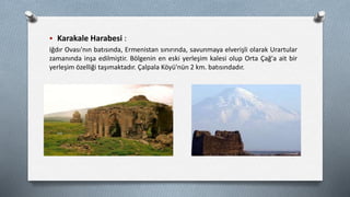  Karakale Harabesi :
Iğdır Ovası'nın batısında, Ermenistan sınırında, savunmaya elverişli olarak Urartular
zamanında inşa edilmiştir. Bölgenin en eski yerleşim kalesi olup Orta Çağ'a ait bir
yerleşim özelliği taşımaktadır. Çalpala Köyü'nün 2 km. batısındadır.
 