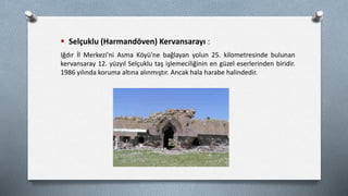  Selçuklu (Harmandöven) Kervansarayı :
Iğdır İl Merkezi'ni Asma Köyü'ne bağlayan yolun 25. kilometresinde bulunan
kervansaray 12. yüzyıl Selçuklu taş işlemeciliğinin en güzel eserlerinden biridir.
1986 yılında koruma altına alınmıştır. Ancak hala harabe halindedir.
 