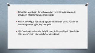  Oğuz Han yirmi dört Oğuz boyundan yirmi birincisi sayılan İç
Oğuzların Üçoklar koluna mensup idi.
 Kentin ismi Oğuz Han'ın altı oğlundan biri olan Deniz Han'ın en
büyük oğlu olan Iğdır Bey'den gelir.
 Iğdır'ın sözcük anlamı iyi, büyük, ulu, ünlü ve sahiptir. Yöre halkı
Iğdır adını ‘İyidir’ olarak telaffuz etmektedir.
 