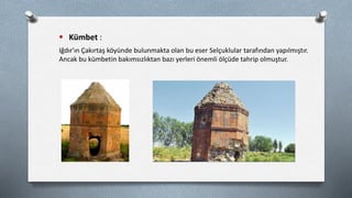  Kümbet :
Iğdır'ın Çakırtaş köyünde bulunmakta olan bu eser Selçuklular tarafından yapılmıştır.
Ancak bu kümbetin bakımsızlıktan bazı yerleri önemli ölçüde tahrip olmuştur.
 