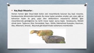  Koç Başlı Mezarlar :
Hemen hemen Iğdır Ovası'ndaki bütün eski mezarlıklarda bulunan koç başlı mezarlar,
Karakoyunlular döneminden kalmadır. Bu mezar taşları sanatkar, emekçi, şair, ozan, yiğit ve
kahraman kişiler ile genç yaşta ölen delikanlıların mezarlarına dikilirdi. Iğdır
mezarlıklarında gördüğümüz bu tarihi mezar taşları ayrıca başta Karakoyunlu, Melekli
olmak üzere Taşburun, Dize, Cennetabat, Yaycı, Küllük, Hakmehmet Kuzeyden, Kasımcan,
Oba, Alikamerli, Amarat, Akyumak gibi köylerimizde rastlamanız mümkündür.
 