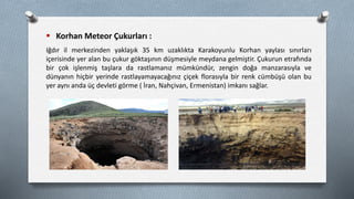  Korhan Meteor Çukurları :
Iğdır il merkezinden yaklaşık 35 km uzaklıkta Karakoyunlu Korhan yaylası sınırları
içerisinde yer alan bu çukur göktaşının düşmesiyle meydana gelmiştir. Çukurun etrafında
bir çok işlenmiş taşlara da rastlamanız mümkündür, zengin doğa manzarasıyla ve
dünyanın hiçbir yerinde rastlayamayacağınız çiçek florasıyla bir renk cümbüşü olan bu
yer aynı anda üç devleti görme ( İran, Nahçivan, Ermenistan) imkanı sağlar.
 