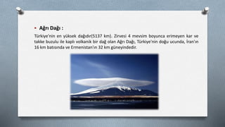  Ağrı Dağı :
Türkiye'nin en yüksek dağıdır(5137 km). Zirvesi 4 mevsim boyunca erimeyen kar ve
takke buzulu ile kaplı volkanik bir dağ olan Ağrı Dağı, Türkiye'nin doğu ucunda, İran'ın
16 km batısında ve Ermenistan'ın 32 km güneyindedir.
 