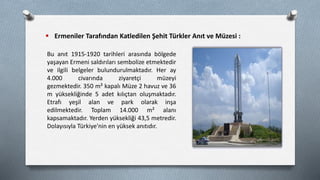  Ermeniler Tarafından Katledilen Şehit Türkler Anıt ve Müzesi :
Bu anıt 1915-1920 tarihleri arasında bölgede
yaşayan Ermeni saldırıları sembolize etmektedir
ve ilgili belgeler bulundurulmaktadır. Her ay
4.000 civarında ziyaretçi müzeyi
gezmektedir. 350 m² kapalı Müze 2 havuz ve 36
m yüksekliğinde 5 adet kılıçtan oluşmaktadır.
Etrafı yeşil alan ve park olarak inşa
edilmektedir. Toplam 14.000 m² alanı
kapsamaktadır. Yerden yüksekliği 43,5 metredir.
Dolayısıyla Türkiye'nin en yüksek anıtıdır.
 