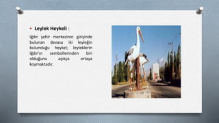  Leylek Heykeli :
Iğdır şehir merkezinin girişinde
bulunan devasa iki leyleğin
bulunduğu heykel; leyleklerin
Iğdır'ın sembollerinden biri
olduğunu açıkça ortaya
koymaktadır.
 
