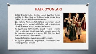  Kafkas Oyunları'ndan özellikle Azeri Oyunları, bütün
canlılığı ile Iğdır, Kars ve Ardahan başta olmak üzere
Türkiye'nin birçok ilinde oynanmaktadır.
 Iğdır halkı ile Azerilerin halk kültürü bakımından yüksek
derecede benzer olması bu iki halkın halk oyunlarının da
yüksek derecede benzer olmasını sağlamıştır.
 Bu oyunlarda; kahramanlık, asalet, yardım severlik,
vatan sevgisi, aşk, tabiat sevgisi gibi konular işlenmiştir.
Bu oyunların tamamı veya en az biri ikisi her Iğdırlı
tarafından oynana bilinmektedir.
 Bu sayede kuşaktan kuşağa aktarılabilmektedir.
 Bu oyunlar genellikle; düğünlerde, sünnetlerde veya
sevinçli günlerde oynanır.
HALK OYUNLARI
 