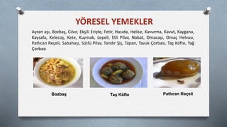 YÖRESEL YEMEKLER
Ayran aşı, Bozbaş, Cılvır, Ekşili Erişte, Fetir, Hasıda, Helise, Kavurma, Kavut, Kaygana,
Kaysafa, Kelecoş, Kete, Kuymak, Lepeli, Etli Pilav, Nabat, Omacaşı, Omaç Helvası,
Patlıcan Reçeli, Sabahaşı, Sütlü Pilav, Tandır Şiş, Tapan, Tavuk Çorbası, Taş Köfte, Yağ
Çorbası
Bozbaş Taş Köfte Patlıcan Reçeli
 