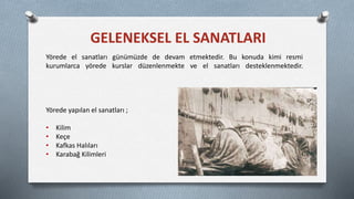GELENEKSEL EL SANATLARI
Yörede el sanatları günümüzde de devam etmektedir. Bu konuda kimi resmi
kurumlarca yörede kurslar düzenlenmekte ve el sanatları desteklenmektedir.
Yörede yapılan el sanatları ;
• Kilim
• Keçe
• Kafkas Halıları
• Karabağ Kilimleri
 