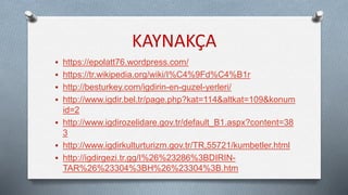KAYNAKÇA
 https://epolatt76.wordpress.com/
 https://tr.wikipedia.org/wiki/I%C4%9Fd%C4%B1r
 http://besturkey.com/igdirin-en-guzel-yerleri/
 http://www.igdir.bel.tr/page.php?kat=114&altkat=109&konum
id=2
 http://www.igdirozelidare.gov.tr/default_B1.aspx?content=38
3
 http://www.igdirkulturturizm.gov.tr/TR,55721/kumbetler.html
 http://igdirgezi.tr.gg/I%26%23286%3BDIRIN-
TAR%26%23304%3BH%26%23304%3B.htm
 