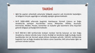 TARİHİ
 Iğdır'da yapılan arkeolojik çalışmalar bölgede yaşamın çok öncelerde başladığını
ve bölgenin birçok uygarlığa ev sahipliği yaptığını göstermektedir.
 M.Ö 5000–4000 yıllarında bugünkü Azerbaycan Sürmeli Çukuru ve Doğu
Anadolu'da yerleşen Hurrilerden sonra; Mittaniler, Hititler, Asurlular,
Kimmerler, Medler, Persler, Sümerliler ve Subailer gibi kavimlerin Orta Asya'dan
gelerek bölgeye yerleştiği bilinmektedir.
 M.Ö 900-M.S 600 tarihlerinde kraliyet merkezi Van'da bulunan ve tüm Doğu
Anadolu'yu idaresi altında tutan Urartu Krallığı'nın kendisine bağlı kurduğu küçük
beyliklerden biri de Sürmeli adıyla bilinen Karakale şehridir. 226-651 tarihlerinde
bugünkü İran ve Doğu Anadolu'da hüküm süren Sasaniler, 645 yılına kadar Iğdır ve
çevresini elinde tuttular.
 