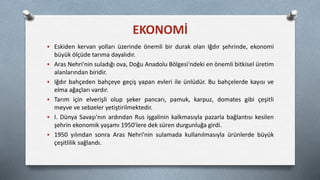  Eskiden kervan yolları üzerinde önemli bir durak olan Iğdır şehrinde, ekonomi
büyük ölçüde tarıma dayalıdır.
 Aras Nehri'nin suladığı ova, Doğu Anadolu Bölgesi'ndeki en önemli bitkisel üretim
alanlarından biridir.
 Iğdır bahçeden bahçeye geçiş yapan evleri ile ünlüdür. Bu bahçelerde kayısı ve
elma ağaçları vardır.
 Tarım için elverişli olup şeker pancarı, pamuk, karpuz, domates gibi çeşitli
meyve ve sebzeler yetiştirilmektedir.
 I. Dünya Savaşı'nın ardından Rus işgalinin kalkmasıyla pazarla bağlantısı kesilen
şehrin ekonomik yaşamı 1950'lere dek süren durgunluğa girdi.
 1950 yılından sonra Aras Nehri'nin sulamada kullanılmasıyla ürünlerde büyük
çeşitlilik sağlandı.
EKONOMİ
 