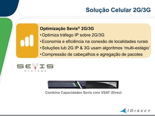 Optimização Sevis® 2G/3G
•Optimiza tráfego IP sobre 2G/3G
•Economia e eficiência na conexão de localidades rurais
•Soluções lub 2G IP & 3G usam algoritmos „multi-estágio‟
•Compressão de cabeçalhos e agregação de pacotes
Solução Celular 2G/3G
Combina Capacidades Sevis com VSAT iDirect
 