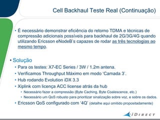 Cell Backhaul Teste Real (Continuação)
• É necessário demonstrar eficiência do retorno TDMA e técnicas de
compressão adicionais possíveis para backhaul de 2G/3G/4G quando
utilizando Ericsson eNodeB‟s capazes de rodar as três tecnologias ao
mesmo tempo.
• Solução
• Para os testes: X7-EC Series / 3W / 1.2m antena.
• Verificamos Throughput Máximo em modo „Camada 3‟.
• Hub rodando Evolution iDX 3.3
• Xiplink com licença ACC license atrás da hub
• Necessário fazer a compressão (Byte Caching, Byte Coalescence, etc.)
• Necessário um QoS robusto para prioritizar sinalização sobre voz, e sobre os dados.
• Ericsson QoS configurado com „4Q‟ (detalhe aqui omitido propositadamente)
 