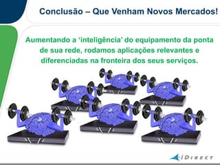 Conclusão – Que Venham Novos Mercados!
Aumentando a „inteligência‟ do equipamento da ponta
de sua rede, rodamos aplicações relevantes e
diferenciadas na fronteira dos seus serviços.
 