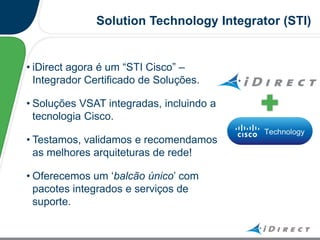 Solution Technology Integrator (STI)
• iDirect agora é um “STI Cisco” –
Integrador Certificado de Soluções.
• Soluções VSAT integradas, incluindo a
tecnologia Cisco.
• Testamos, validamos e recomendamos
as melhores arquiteturas de rede!
• Oferecemos um „balcão único‟ com
pacotes integrados e serviços de
suporte.
 