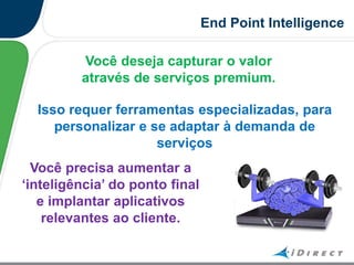 End Point Intelligence
Você deseja capturar o valor
através de serviços premium.
Isso requer ferramentas especializadas, para
personalizar e se adaptar à demanda de
serviços
Você precisa aumentar a
„inteligência‟ do ponto final
e implantar aplicativos
relevantes ao cliente.
 