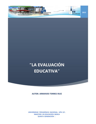 “LA EVALUACIÓN
EDUCATIVA”
2015
AUTOR: ARMANDO TORRES RUIZ
UNIVERSIDAD PEDAGÓGICA NACIONAL. UPN 321.
MAESTRÍA EN EDUCACIÓN BÁSICA
QUINTA GENERACIÓN |
 