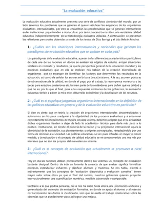 “La evaluación educativa”
La evaluación educativa actualmente presenta una serie de conflictos alrededor del mundo: por un
lado tenemos los problemas que se generan al querer satisfacer las exigencias de los organismos
evaluativos internacionales, por otro se encuentran las problemáticas que se generan internamente
en las instituciones y que tienden a obstaculizar, por tanto proceso burocrático, una verdadera calidad
educativa, independientemente de la metodología evaluativa utilizada. A continuación se presentan
las reflexiones personales obtenidas a través de los textos de Díaz Barriga y el dúo Beltrán Medina.
1.- ¿Cuáles son las situaciones internacionales y nacionales que generan los
paradigmas de evaluación educativa que se aplican en cada país?
Los paradigmas de la evaluación educativa, a pesar de las diferencias y características particulares
de cada una de las naciones en donde se evalúen los objetos de estudio, arrojan situaciones
similares en contexto y resultados, ya que la perspectiva general de la educación mundial y los
procesos evaluativos que en ella se implican nos hablan de la creación diversificada de
organismos que se encargan de identificar los factores que determinan los resultados en la
educación, así como de señalar los errores en la base de cada sistema. A la vez, asumen posturas
de observadores de la calidad, en donde el pago por el trabajo, la recompensa monetaria y las
becas para estudios posteriores etc. forman parte de los estándares para definir qué es calidad y
qué no es; por lo que al final, pese a las respuestas contrarias de los gobiernos, la evaluación
educativa tiende a poner la mira en el desarrollo económico y la dosificación de los recursos.
2.- ¿Cuál es el papel que juegan los organismos internacionales en la definición de
las políticas educativas en general y de la evaluación educativa en particular?
Si bien es cierto que en teoría la creación de organismos internacionales descentralizados y
autónomos se dio para coadyuvar a la objetividad de los procesos evaluativos y a encaminar
correctamente los mecanismos de mejora de cada sistema, debemos aceptar que en la actualidad
dichos organismos tienden a dejar de lado lo académico- técnico para darle más peso a lo
político- institucional, en donde el poderío de la nación y su proyección internacional opaca la
objetividad de la evaluación, sus planteamientos y orígenes conceptuales, remplazándola por una
forma de dominar a la sociedad. Las políticas educativas se ven pues influidas en mayor o menor
medida, y la evaluación y el concepto de calidad educativa se ve comprometido una vez más por
intereses que no son los propios del menesteroso sistema.
3.- ¿Cuál es el concepto de evaluación que actualmente se promueve a nivel
internacional?
Hoy en día las naciones utilizan primeramente dentro sus sistemas un concepto de evaluación
bastante desigual. Dentro de éste se fomenta la creencia de que evaluar significa formalizar
procesos, estandarizar esfuerzos y clasificar alumnos y maestros. Se nos habla, directa o
indirectamente que los conceptos de “evaluación diagnóstica y evaluación sumativa” tienen
mayor valor sobre otros ya que al final del camino, nuestros gobiernos quieren proyectar
internacionalmente una cuantificación numérica, medible, observable y comparable.
Contrario a lo que podría pensarse, no se nos ha dado hasta ahora, una promoción unificada y
generalizada del concepto de evaluación formativa, en donde se ayuda al alumno y al maestro
no fraccionando resultados ni clasificando, sino que se exalta el trabajo colaborativo sobre las
carencias que se puedan tener para así lograr una mejora.
 