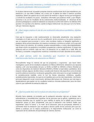 4.- ¿Qué controversia, tensiones y contradicciones se observan en el enfoque de
evaluación planteado internacionalmente?
En el plano internacional se pueden presentar diversas ramificaciones de lo que entendemos por
evaluación y lo que debe conllevar, tal y como son: el dilema de saber si nuestros procesos
evaluativos deben de sujetarse de un solo patrón de medición o alguna norma que homogenice
y controle los resultados, los juicios evaluativos informales que podemos emitir y que influyen,
queramos o no, en los resultados de las evaluaciones institucionalizadas, el desvirtuar de los
procesos pedagógicos cuando la evaluación es reducida al control del sistema, los dilemas entre
aprobar o no aprobar a los alumnos cuando la lógica institucional nos dice que no lo ha hecho,
solo por mencionar algunos.
5.- ¿Qué riesgos implica el uso de una evaluación educativa cuantitativa, objetiva
y formal?
Creo que la respuesta a este cuestionamiento es observable actualmente. Una evaluación
cimentada en el valor que se le da a la cuantificación de los procesos y a los juicios numéricos
que se requieren para promover o cerrar ciclos escolares implica un desgaste significativo y
paulatino de los actores educativos: los maestros comienzan a remitirse a cumplir con lo que está
bajo la lupa y los alumnos, de contestar pruebas estandarizadas y a veces descontextualizadas
que distan mucho de ayudarlos a consolidad competencias y saberes significativos. El riesgo más
peligroso está en convertir cada vez más a la educación en un objeto frío e inútil, lleno de
formatos y constantes comparaciones numéricas convertidas en el valor absoluto de los saberes.
6.- ¿Qué piensas sobre los resultados que muestran las evaluaciones
internacionales hechas a la educación en México?
Personalmente tengo la creencia de que los programas u organismos que hacen labor
investigativa a partir de los resultados evaluativos en México difícilmente obtendrán una repuesta
objetiva y útil a las necesidades del país. La OCDE, la DGEP, la UNESCO, el Banco Mundial así
como los dispositivos de medición llamados ENLACE y EXCALE arrojan datos cuantitativos de la
situación del país, algunos de ellos incluso considerando factores más específicos como el estrato
social, la solvencia económica, la ubicación geográfica, entre otros pero no arrojan resultados de
lo verdaderamente medible, como lo son los bienes educativos simbólicos; aquellos
verdaderamente importantes, los que no son medibles pero sonlos más importantes: crecimiento
personal, integración social, conocimiento del desarrollo humano etc. Entonces, por más bajos u
desalentadores que puedan ser los resultados numéricos de estas evaluaciones, poco me dicen
sobre lo que realmente la evaluación debe ser.
7.- ¿Qué se puede decir de la evaluación educativa en prospectiva?
Mirando hacia adelante, es probable que la evaluación educativa siga por un tiempo más,
enfrentándose a remodelaciones cognitivas de las personas que la aplican, sujetándose aún a
procesos obsoletos que no ayudan en gran medida al avance de la calidad que la misma
evaluación quiere; es decir, actualmente creo que la evaluación crea números finales que
argumentan sobre “lo bueno” y “lo malo” de la educación, pero en prospectiva, debemos ir
caminando hacia la evaluación que nos ayuda a darnos cuenta de las carencias pero que nos
alienta a continuar con la mejora profesional y el mejoramiento institucional, así como la
superación de los obstáculos de aprendizaje de nuestros alumnos.
 