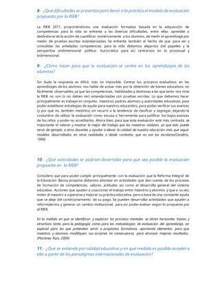 8.- ¿Qué dificultades se presentanpara llevar a la práctica el modelo de evaluación
propuesto por la RIEB?
La RIEB 2011, proponiéndonos una evaluación formativa basada en la adquisición de
competencias para la vida se enfrenta a las diversas dificultades, entre ellas: aprender a
deslindarse de la acción de cuantificar numéricamente a los alumnos, de medir el aprendizaje por
medio de pruebas escritas estandarizadas. Se enfrenta también al hecho de que para ver y
consolidar las anheladas competencias para la vida debemos alejarnos del papeleo y la
perspectiva unidimensional política- burocrática para así centrarnos en lo procesual y
bidimensional.
9.- ¿Cómo hacer para que la evaluación se centre en los aprendizajes de los
alumnos?
Sin duda la respuesta es difícil, más no imposible. Centrar los procesos evaluativos en los
aprendizajes de los alumnos nos habla de actuar más por la obtención de bienes educativos no
fácilmente observables, ya que las competencias, habilidades y destrezas a las que tanto nos insta
la RIEB no son (o no deben ser) estandarizadas con pruebas escritas. Lo que debemos hacer
principalmente es trabajar en conjunto, maestros, padres, alumnos y autoridades educativas, para
poder establecer estrategias de ayuda para nuestros educandos, para poder verificar sus avances
(y por qué no, también medirlos) sin recurrir a la tendencia de clasificar y segregar, dejando la
costumbre de utilizar la evaluación como excusa o herramienta para justificar los bajos avances
de los niños y poder no acreditarlos. Ahora bien, para que esta evaluación esté más centrada, es
importante el valorar y mostrar lo mejor del trabajo que los maestros realizan, ya que esto puede
servir de ejemplo a otros docentes y ayudar a elevar la calidad de nuestra educación más que seguir
modelos desarrollados en otras realidades o desde contextos que no son los escolares(Candela,
1999)
10.- ¿Qué actividades se podrían desarrollar para que sea posible la evaluación
propuesta en la RIEB?
Considero que para poder cumplir principalmente con la evaluación que la Reforma Integral de
la Educación Básica propone debemos ahondar en actividades que den cuenta de los procesos
de formación de competencias, valores, actitudes así como el desarrollo general del sistema
educativo. Acciones que ayuden a coaccionar el trabajo entre maestros y alumnos y que a su vez,
insten al maestro a superarse y mejorar su práctica educativa, pero a base de una constante ayuda
que se aleje del condicionamiento de su pago. Se pueden desarrollar actividades que ayuden a
reformularnos y generar un cambio institucional, para así poder evaluar según lo propuesto por
al RIEB.
En la medida en que se identifican y exploran los procesos mentales se abren horizontes bastos y
atractivos tanto para la pedagogía como para las metodologías de evaluación del aprendizaje, en
especial para las que pretendan servir a propósitos formativos, aportando elementos para que
maestros y alumnos modifiquen sus acciones en consecuencia, para alcanzar mejores resultados.
(Martínez Rizo, 2009)
11.- ¿Qué se entiende por calidad educativa y en qué medida es posible acceder a
ella a partir de los paradigmas internacionales de evaluación?
 