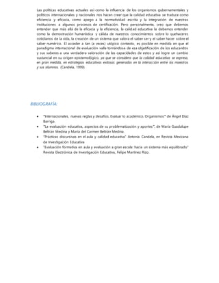 Las políticas educativas actuales así como la influencia de los organismos gubernamentales y
políticos internacionales y nacionales nos hacen creer que la calidad educativa se traduce como
eficiencia y eficacia, como apego a la normatividad escrita y la integración de nuestras
instituciones a algunos procesos de certificación. Pero personalmente, creo que debemos
entender que más allá de la eficacia y la eficiencia, la calidad educativa la debemos entender
como la demostración humanística y cálida de nuestros conocimientos sobre lo quehaceres
cotidianos de la vida, la creación de un sistema que valora el saber ser y el saber hacer sobre el
saber numérico. El acceder a tan (a veces) utópico contexto, es posible en medida en que el
paradigma internacional de evaluación valla tornándose de esa objetificación de los educandos
y sus saberes a una verdadera valoración de las capacidades de estos y así logre un cambio
sustancial en su origen epistemológico, ya que se considera que la calidad educativa se expresa,
en gran medida, en estrategias educativas exitosas generadas en la interacción entre los maestros
y sus alumnos. (Candela, 1999)
BIBLIOGRAFÍA:
 “Internacionales, nuevas reglas y desafíos. Evaluar lo académico. Organismos” de Ángel Díaz
Barriga.
 “La evaluación educativa, aspectos de su problematización y aportes”, de María Guadalupe
Beltrán Medina y María del Carmen Beltrán Medina.
 “Prácticas discursivas en el aula y calidad educativa” Antonia Candela, en Revista Mexicana
de Investigación Educativa
 “Evaluación formativa en aula y evaluación a gran escala: hacia un sistema más equilibrado”
Revista Electrónica de Investigación Educativa, Felipe Martínez Rizo.
 