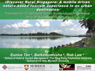 iDiscover Rural Singapore: A mobile driveniDiscover Rural Singapore: A mobile driven
nature-based tourism experience in an urbannature-based tourism experience in an urban
destinationdestination
Presentation for: 5Presentation for: 5thth
International Tourism Studies Association ConferenceInternational Tourism Studies Association Conference
2626thth
to 28to 28thth
November 2014. Perth WANovember 2014. Perth WA
By:
Eunice Tan a
, Barkathunnisha b
, Rob Law a
a
School of Hotel & Tourism Management , The Hong Kong Polytechnic University
b
School of the Arts, Murdoch University
1
 