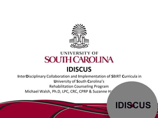 IDISCUS 
InterDisciplinary Collaboration and Implementation of SBIRT Curricula in 
University of South Carolina’s 
Rehabilitation Counseling Program 
Michael Walsh, Ph.D, LPC, CRC, CPRP & Suzanne Hardeman, NP 
 