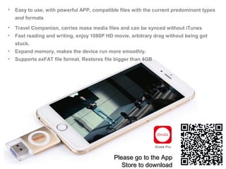 • Easy to use, with powerful APP, compatible files with the current predominant types
and formats
• Travel Companion, carries mass media files and can be synced without iTunes
• Fast reading and writing, enjoy 1080P HD movie, arbitrary drag without being got
stuck.
• Expand memory, makes the device run more smoothly.
• Supports exFAT file format. Restores file bigger than 4GB
Please go to the AppPlease go to the App
Store to downloadStore to download
 