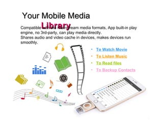 Your Mobile MediaYour Mobile Media
LibraryLibraryCompatible with the mainstream media formats, App built-in play
engine, no 3rd-party, can play media directly.
Shares audio and video cache in devices, makes devices run
smoothly.
• To Watch Movie
• To Listen Music
• To Read files
• To Backup Contacts
 