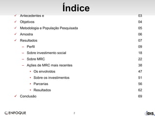 Índice Antecedentes e  03 Objetivos 04 Metodologia e População Pesquisada 05 Amostra  06 Resultados 07 Perfil 09 Sobre investimento social 18 Sobre MRC 22 Ações de MRC mais recentes 38 Os envolvidos 47 Sobre os investimentos 51 Parcerias 56 Resultados 62 Conclusão 69 