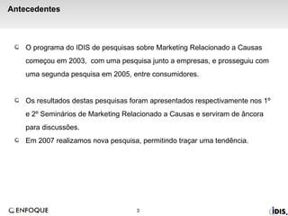 Antecedentes  O programa do IDIS de pesquisas sobre Marketing Relacionado a Causas começou em 2003,  com uma pesquisa junto a empresas, e prosseguiu com uma segunda pesquisa em 2005, entre consumidores. Os resultados destas pesquisas foram apresentados respectivamente   nos 1º e 2º Seminários de Marketing Relacionado a Causas e serviram de âncora para discussões. Em 2007 realizamos nova pesquisa, permitindo traçar uma tendência. 