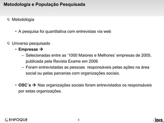 Metodologia e População Pesquisada Metodologia  A pesquisa foi quantitativa com entrevistas via web  Universo pesquisado Empresas     Selecionadas entre as ‘1000 Maiores e Melhores’ empresas de 2005, publicada pela Revista Exame em 2006 Foram entrevistadas as pessoas  responsáveis pelas ações na área social ou pelas parcerias com organizações sociais. OSC´s    Nas organizações sociais foram entrevistados os responsáveis por estas organizações. 