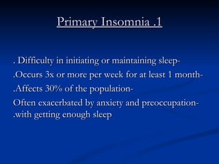 1. Primary Insomnia -Difficulty in initiating or maintaining sleep . -Occurs 3x or more per week for at least 1 month. -Affects 30% of the population. -Often exacerbated by anxiety and preoccupation with getting enough sleep. 