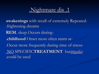 1. Nightmare dis. -Repeated  awakenings  with recall of extremely frightening dreams. -Occurs during  REM  sleep. -Onset most often starts at  childhood . -Occur more frequently during time of stress. - NO  SPECIFIC  TREATMENT  but  tricyclics  could be used. 