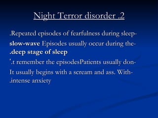 2. Night Terror disorder -Repeated episodes of fearfulness during sleep. -Episodes usually occur during the  slow-wave deep stage of sleep. -Patients usually don ’ t remember the episodes. -It usually begins with a scream and ass. With intense anxiety. 