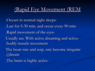 Rapid Eye Movement (REM) -Occurs in normal night sleeps. -Last for 5-30 min. and occur every 90 min. -Rapid movement of the eyes. -Usually ass. With active dreaming and active bodily muscle movement. -The heart rate and resp. rate become irregular (dream). -The brain is highly active. 