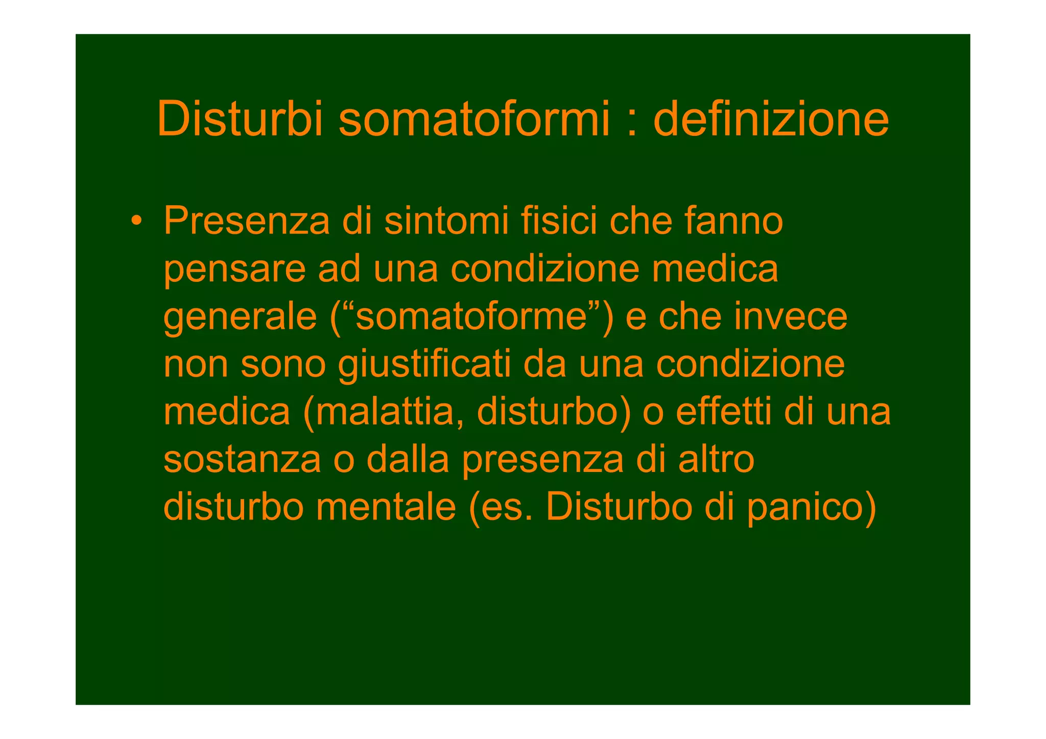 Disturbi somatoformi : definizione
• Presenza di sintomi fisici che fanno
pensare ad una condizione medica
generale (“somatoforme”) e che invece
non sono giustificati da una condizione
medica (malattia, disturbo) o effetti di una
sostanza o dalla presenza di altro
disturbo mentale (es. Disturbo di panico)
 