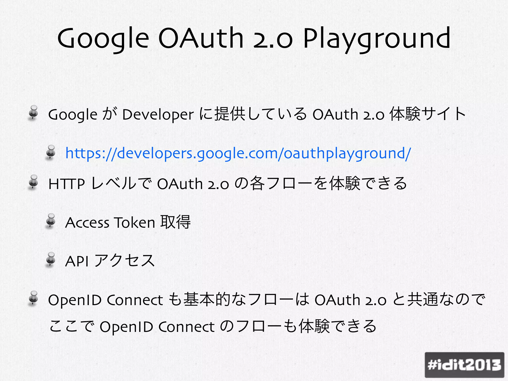 Google OAuth 2.0 Playground
Google が Developer に提供している OAuth 2.0 体験サイト
https://developers.google.com/oauthplayground/
HTTP レベルで OAuth 2.0 の各フローを体験できる
Access Token 取得
API アクセス
OpenID Connect も基本的なフローは OAuth 2.0 と共通なので
ここで OpenID Connect のフローも体験できる
 